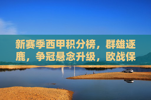 新赛季西甲积分榜,群雄逐鹿,争冠悬念升级,欧战保级暗藏玄机,西甲新赛季积分榜,争冠悬念升级,欧战保级暗藏玄机