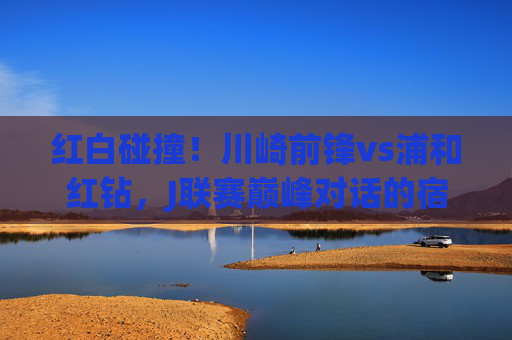 红白碰撞！川崎前锋vs浦和红钻，J联赛巅峰对话的宿命对决，红白碰撞！川崎前锋VS浦和红钻，J联赛宿命对决
