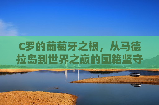 C罗的葡萄牙之根，从马德拉岛到世界之巅的国籍坚守，C罗的葡萄牙根脉，从马德拉岛到世界之巅的坚守