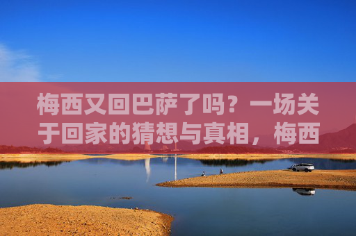 梅西又回巴萨了吗?一场关于回家的猜想与真相,梅西重返巴萨?回家的猜想与真相