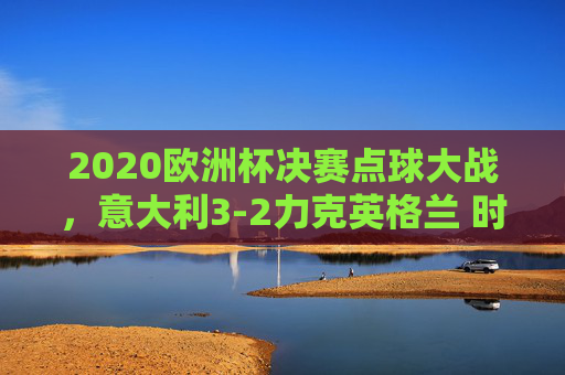 2020欧洲杯决赛点球大战,意大利3-2力克英格兰 时隔53年再捧杯,2020欧洲杯决赛,意大利点球3-2胜英格兰 时隔53年再捧杯