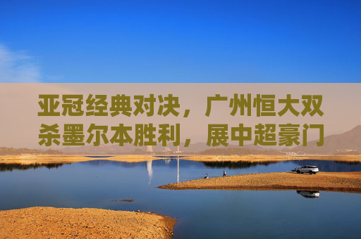 亚冠经典对决，广州恒大双杀墨尔本胜利，展中超豪门底蕴，广州恒大亚冠双杀墨尔本胜利展中超豪门底蕴