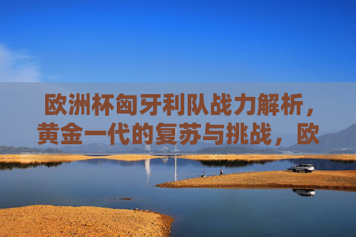 欧洲杯匈牙利队战力解析,黄金一代的复苏与挑战,欧洲杯匈牙利队,黄金一代的复苏与挑战