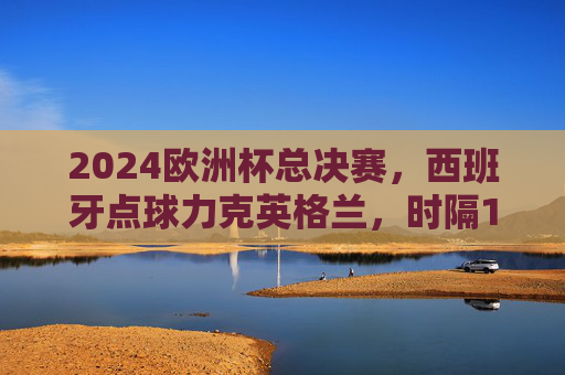 2024欧洲杯总决赛，西班牙点球力克英格兰，时隔12年再捧德劳内杯，西班牙点球胜英格兰时隔12年再夺2024欧洲杯