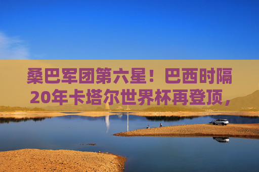 桑巴军团第六星！巴西时隔20年卡塔尔世界杯再登顶，桑巴军团第六星！巴西时隔20年卡塔尔世界杯再登顶