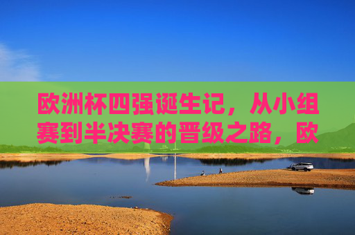欧洲杯四强诞生记，从小组赛到半决赛的晋级之路，欧洲杯四强诞生记，从小组赛到半决赛的晋级之路