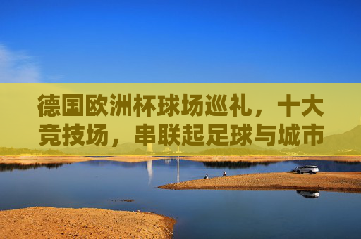 德国欧洲杯球场巡礼,十大竞技场,串联起足球与城市的激情,德国欧洲杯球场巡礼,十大竞技场串联足球与城市激情