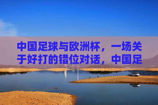 中国足球与欧洲杯，一场关于好打的错位对话，中国足球与欧洲杯，一场好打的错位对话