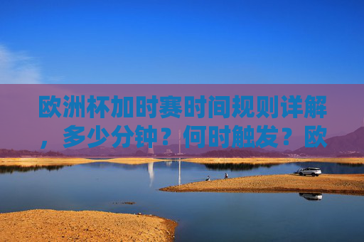 欧洲杯加时赛时间规则详解,多少分钟?何时触发?欧洲杯加时赛规则,时长与触发条件详解
