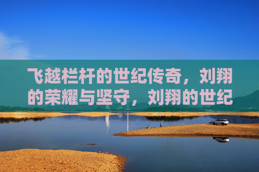 飞越栏杆的世纪传奇，刘翔的荣耀与坚守，刘翔的世纪传奇，飞越栏杆的荣耀与坚守