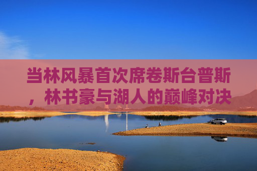 当林风暴首次席卷斯台普斯，林书豪与湖人的巅峰对决，林风暴首袭斯台普斯，林书豪湖人巅峰对决