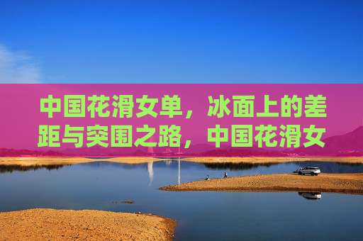 中国花滑女单,冰面上的差距与突围之路,中国花滑女单,差距与突围之路