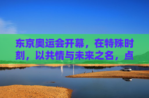 东京奥运会开幕，在特殊时刻，以共情与未来之名，点亮人类微光，东京奥运启幕，共情未来，点亮人类微光