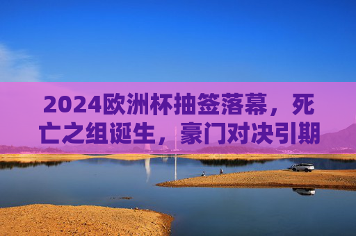 2024欧洲杯抽签落幕，死亡之组诞生，豪门对决引期待，2024欧洲杯抽签落幕，死亡之组诞生，豪门对决引爆期待