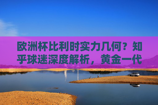 欧洲杯比利时实力几何？知乎球迷深度解析，黄金一代的黄昏还是余晖尚存？欧洲杯比利时实力解析，黄金一代黄昏还是余晖尚存？