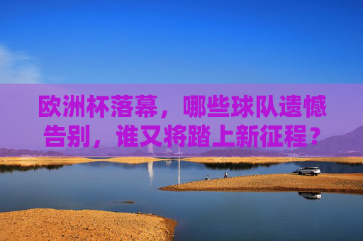 欧洲杯落幕，哪些球队遗憾告别，谁又将踏上新征程？欧洲杯落幕，球队告别遗憾，谁将踏上新征程？