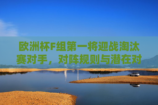 欧洲杯F组第一将迎战淘汰赛对手，对阵规则与潜在对手解析，欧洲杯F组第一淘汰赛对阵规则及潜在对手解析