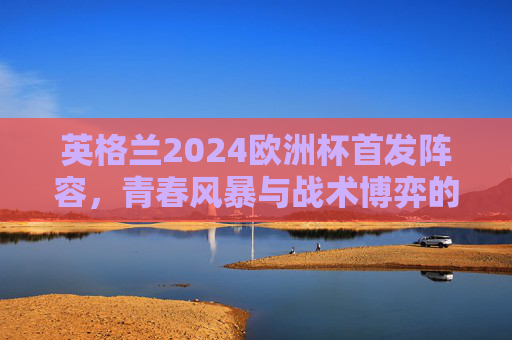 英格兰2024欧洲杯首发阵容，青春风暴与战术博弈的冲击波，英格兰2024欧洲杯首发，青春风暴与战术博弈的冲击波