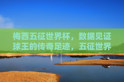 梅西五征世界杯,数据见证球王的传奇足迹,五征世界杯,数据铸就球王传奇