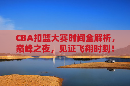CBA扣篮大赛时间全解析,巅峰之夜,见证飞翔时刻!CBA扣篮大赛时间全解析,巅峰之夜,见证飞翔时刻!