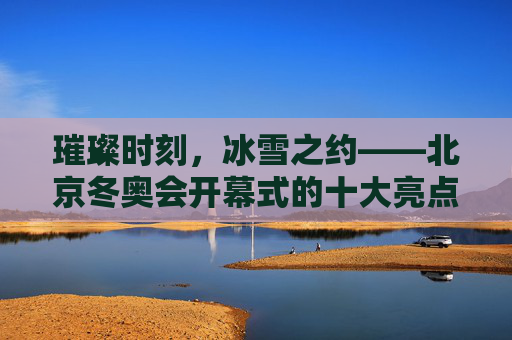 璀璨时刻,冰雪之约——北京冬奥会开幕式的十大亮点,璀璨冰雪之约,北京冬奥会开幕式十大亮点