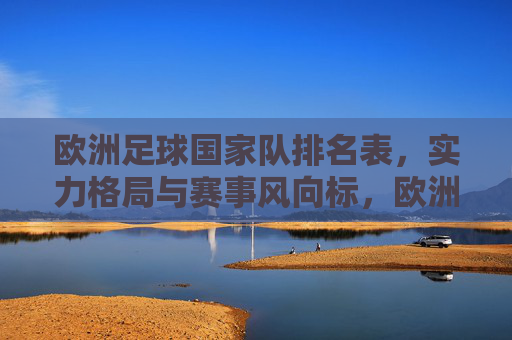 欧洲足球国家队排名表，实力格局与赛事风向标，欧洲足球国家队排名表，实力格局与赛事风向标