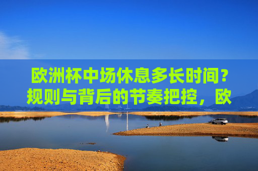 欧洲杯中场休息多长时间?规则与背后的节奏把控,欧洲杯中场休息时间,规则背后的节奏把控