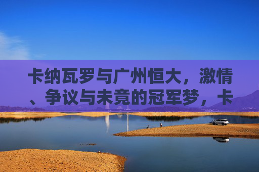 卡纳瓦罗与广州恒大,激情、争议与未竟的冠军梦,卡纳瓦罗与广州恒大,激情、争议与未竟的冠军梦