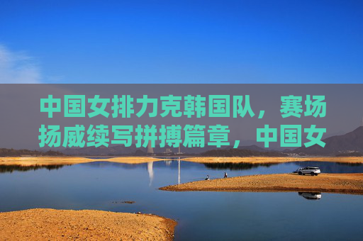 中国女排力克韩国队,赛场扬威续写拼搏篇章,中国女排力克韩国 拼搏扬威续篇章