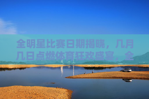 全明星比赛日期揭晓,几月几日点燃体育狂欢盛宴,全明星比赛日期揭晓,点燃体育狂欢盛宴