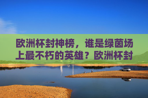 欧洲杯封神榜,谁是绿茵场上最不朽的英雄?欧洲杯封神榜,不朽绿茵英雄