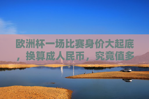 欧洲杯一场比赛身价大起底，换算成人民币，究竟值多少？欧洲杯比赛身价大起底，换算成人民币究竟值多少？
