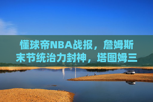 懂球帝NBA战报，詹姆斯末节统治力封神，塔图姆三分绝杀逆转雄鹿！今日焦点战速递，詹姆斯末节封神 塔图姆三分绝杀逆转雄鹿 今日焦点战