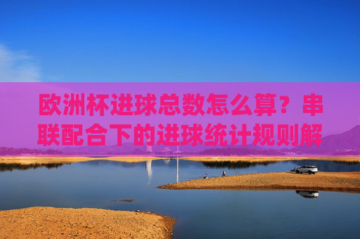 欧洲杯进球总数怎么算?串联配合下的进球统计规则解析,欧洲杯进球总数怎么算?串联配合下的统计规则解析