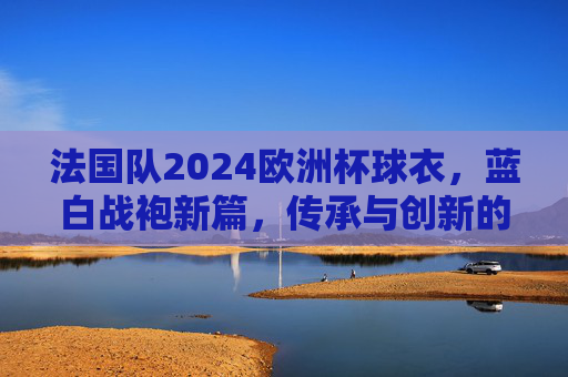 法国队2024欧洲杯球衣，蓝白战袍新篇，传承与创新的视觉盛宴，法国队2024欧洲杯蓝白战袍，传承创新的视觉盛宴