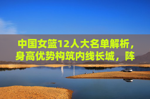 中国女篮12人大名单解析,身高优势构筑内线长城,阵容厚度剑指大赛佳绩,中国女篮12人名单,内线长城筑根基,剑指大赛佳绩