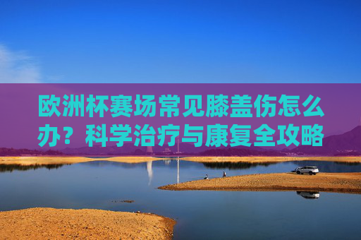 欧洲杯赛场常见膝盖伤怎么办?科学治疗与康复全攻略,欧洲杯膝盖伤科学治疗与康复全攻略
