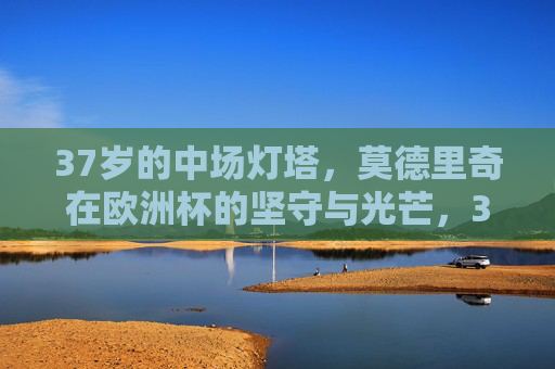 37岁的中场灯塔,莫德里奇在欧洲杯的坚守与光芒,37岁中场灯塔莫德里奇,欧洲杯的坚守与光芒