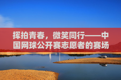 挥拍青春，微笑同行——中国网球公开赛志愿者的赛场风采，挥拍青春，志愿同行——中网志愿者赛场风采