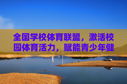 全国学校体育联盟,激活校园体育活力,赋能青少年健康成长,全国学校体育联盟激活校园体育活力 赋能青少年健康成长