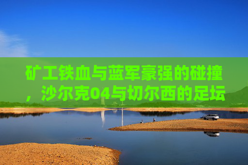矿工铁血与蓝军豪强的碰撞,沙尔克04与切尔西的足坛经典对决,矿工铁血VS蓝军豪强,沙尔克04与切尔西足坛经典对决