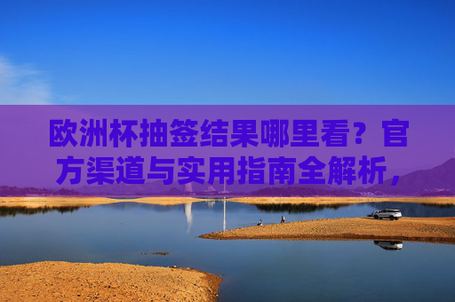 欧洲杯抽签结果哪里看？官方渠道与实用指南全解析，欧洲杯抽签结果官方渠道与实用指南全解析