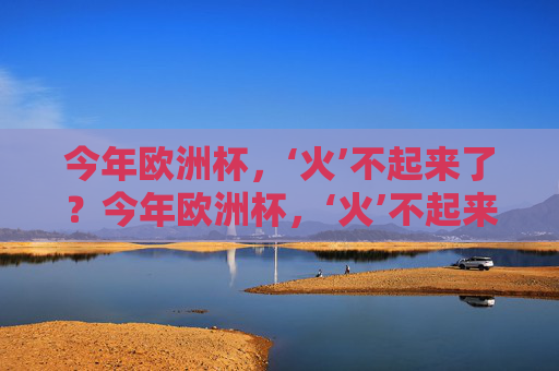 今年欧洲杯,‘火’不起来了?今年欧洲杯,‘火’不起来了?