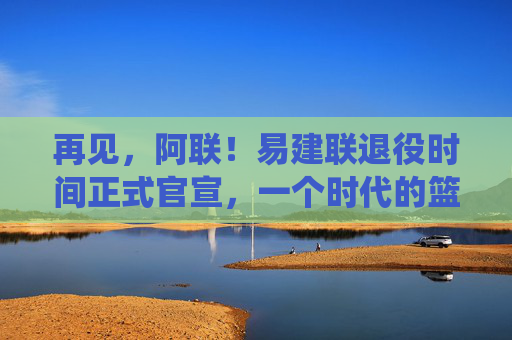 再见，阿联！易建联退役时间正式官宣，一个时代的篮球记忆终章，再见，阿联！易建联退役官宣，一个时代的篮球记忆终章