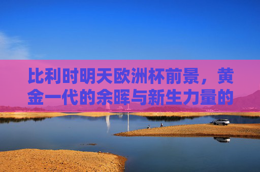 比利时明天欧洲杯前景,黄金一代的余晖与新生力量的交织,比利时欧洲杯,黄金一代余晖与新生力量的交织