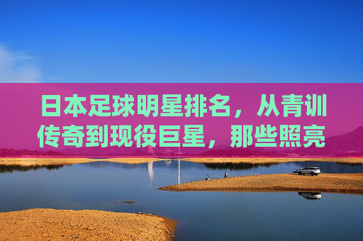 日本足球明星排名,从青训传奇到现役巨星,那些照亮亚洲绿茵的名字,日本足球明星排名,从青训传奇到现役巨星的亚洲绿茵星光