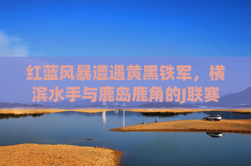 红蓝风暴遭遇黄黑铁军,横滨水手与鹿岛鹿角的J联赛宿命对决,红蓝风暴VS黄黑铁军,横滨水手与鹿岛鹿角J联赛宿命对决