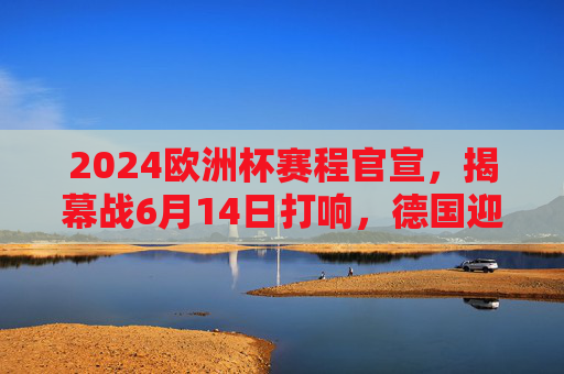 2024欧洲杯赛程官宣，揭幕战6月14日打响，德国迎战苏格兰，32天足球盛宴来袭，2024欧洲杯赛程官宣，揭幕战6月14日德国战苏格兰，32天足球盛宴来袭