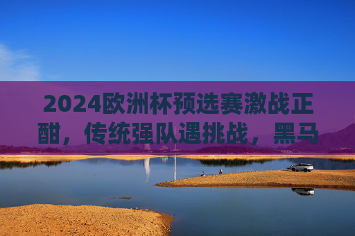 2024欧洲杯预选赛激战正酣，传统强队遇挑战，黑马球队掀波澜，2024欧洲杯预选赛，强队遇挑战，黑马掀波澜