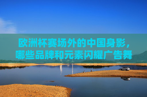 欧洲杯赛场外的中国身影，哪些品牌和元素闪耀广告舞台？中国身影闪耀欧洲杯广告舞台